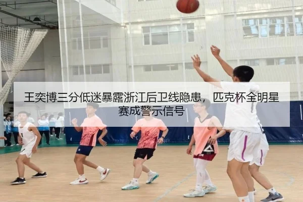 王奕博三分低迷暴露浙江后卫线隐患，匹克杯全明星赛成警示信号