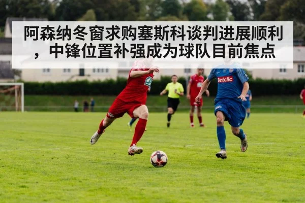 阿森纳冬窗求购塞斯科谈判进展顺利，中锋位置补强成为球队目前焦点