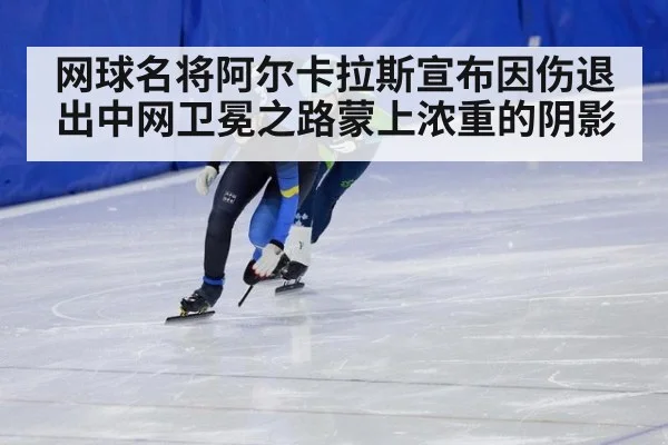 网球名将阿尔卡拉斯宣布因伤退出中网卫冕之路蒙上浓重的阴影
